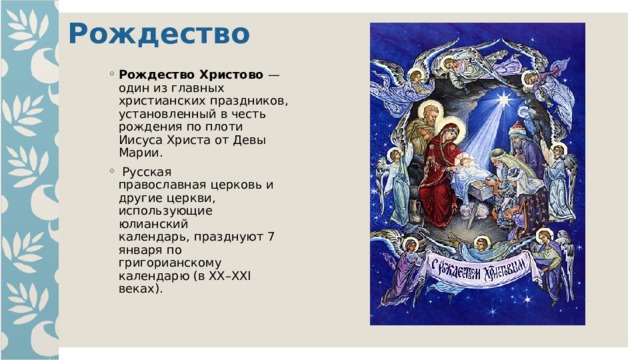 Рождество   Рождество Христово —  один из главных  христианских праздников, установленный в честь  рождения по плоти  Иисуса Христа от Девы  Марии.  Русская  православная церковь и  другие церкви,  использующие  юлианский  календарь, празднуют 7  января по  григорианскому  календарю (в XX–XXI  веках). 