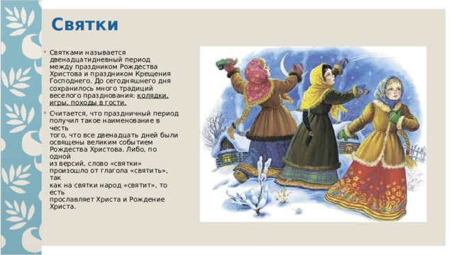 Святки Святками называется  двенадцатидневный период  между праздником Рождества  Христова и праздником Крещения  Господнего. До сегодняшнего дня  сохранилось много традиций  веселого празднования: колядки,  игры, походы в гости.  Считается, что праздничный период  получил такое наименование в честь  того, что все двенадцать дней были  освящены великим событием  Рождества Христова. Либо, по одной  из версий, слово «святки»  произошло от глагола «святить», так  как на святки народ «святит», то есть  прославляет Христа и Рождение  Христа. 