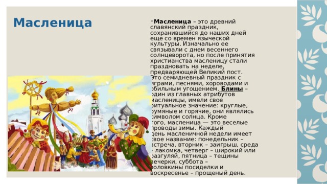 Масленица  Масленица – это древний  славянский праздник,  сохранившийся до наших дней  еще со времен языческой  культуры. Изначально ее  связывали с днем весеннего  солнцеворота, но после принятия  христианства масленицу стали  праздновать на неделе,  предваряющей Великий пост.  Это семидневный праздник с  играми, песнями, хороводами и  обильным угощением. Блины –  один из главных атрибутов  масленицы, имели свое  ритуальное значение: круглые,  румяные и горячие, они являлись  символом солнца. Кроме  того, масленица — это веселые  проводы зимы. Каждый  день масленичной недели имеет  свое название: понедельник –  встреча, вторник – заигрыш, среда  – лакомка, четверг – широкий или  разгуляй, пятница – тещины  вечерки, суббота –  золовкины посиделки и  воскресенье – прощеный день. 