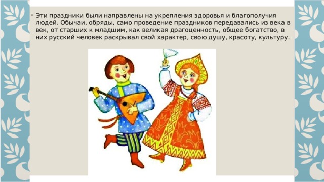 Эти праздники были направлены на укрепления здоровья и благополучия людей. Обычаи, обряды, само проведение праздников передавались из века в век, от старших к младшим, как великая драгоценность, общее богатство, в них русский человек раскрывал свой характер, свою душу, красоту, культуру. 