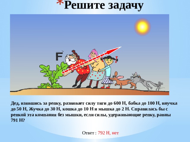 Решите задачу Дед, взявшись за репку, развивает силу тяги до 600 Н, бабка до 100 Н, внучка до 50 Н, Жучка до 30 Н, кошка до 10 Н и мышка до 2 Н. Справилась бы с репкой эта компания без мышки, если силы, удерживающие репку, равны 791 Н? Ответ : 792 Н, нет 