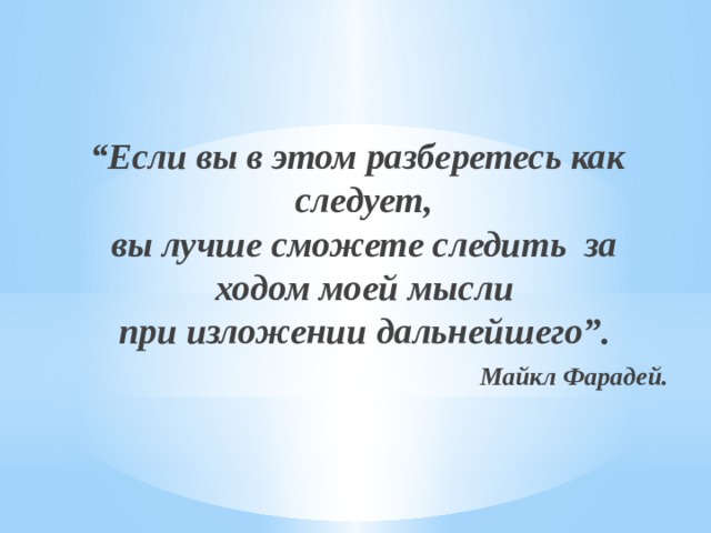   “ Если вы в этом разберетесь как следует,  вы лучше сможете следить за ходом моей мысли  при изложении дальнейшего”. Майкл Фарадей. 5 