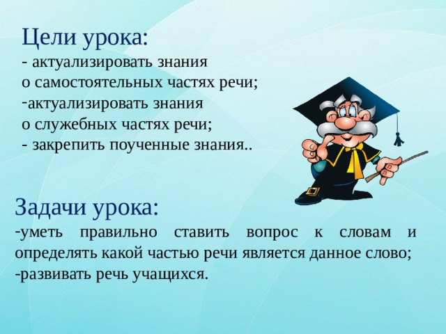Цели урока:  -  актуализировать знания о самостоятельных частях речи; актуализировать знания о служебных частях речи; - закрепить поученные знания.. Задачи урока: уметь правильно ставить вопрос к словам и определять какой частью речи является данное слово; -развивать речь учащихся. 