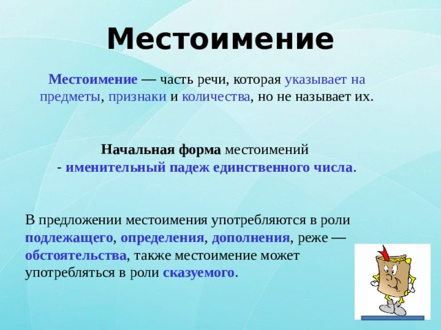 Местоимение Местоимение  — часть речи, которая указывает на предметы , признаки и количества , но не называет их.  Начальная форма местоимений - именительный падеж единственного числа . В предложении местоимения употребляются в роли подлежащего , определения , дополнения , реже —  обстоятельства , также местоимение может употребляться в роли сказуемого . 