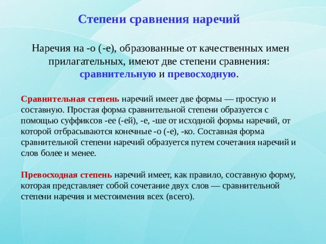 Степени сравнения наречий   Наречия на -о (-е), образованные от качественных имен прилагательных, имеют две степени сравнения: сравнительную и превосходную . Сравнительная степень наречий имеет две формы — простую и составную. Простая форма сравнительной степени образуется с помощью суффиксов -ее (-ей), -е, -ше от исходной формы наречий, от которой отбрасываются конечные -о (-е), -ко. Составная форма сравнительной степени наречий образуется путем сочетания наречий и слов более и менее. Превосходная степень наречий имеет, как правило, составную форму, которая представляет собой сочетание двух слов — сравнительной степени наречия и местоимения всех (всего). 