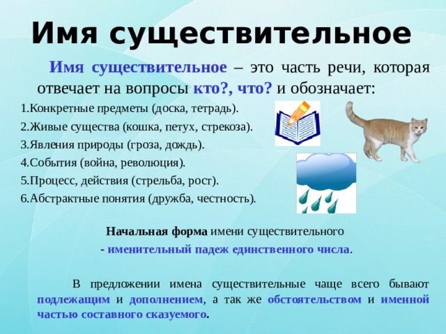 Имя существительное  Имя существительное – это часть речи, которая отвечает на вопросы кто?, что? и обозначает: 1.Конкретные предметы (доска, тетрадь). 2.Живые существа (кошка, петух, стрекоза). 3.Явления природы (гроза, дождь). 4.События (война, революция). 5.Процесс, действия (стрельба, рост). 6.Абстрактные понятия (дружба, честность). Начальная форма имени существительного  - именительный падеж единственного числа .  В предложении имена существительные чаще всего бывают подлежащим и дополнением , а так же обстоятельством и именной частью составного сказуемого . 
