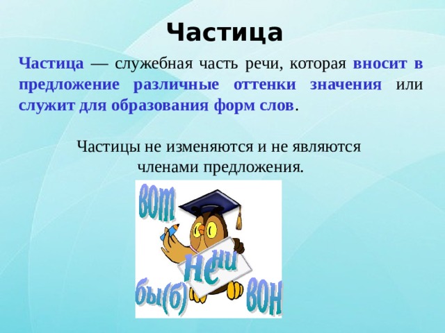 Частица Частица — служебная часть речи, которая вносит в предложение различные оттенки значения или служит для образования форм слов . Частицы не изменяются и не являются членами предложения. 