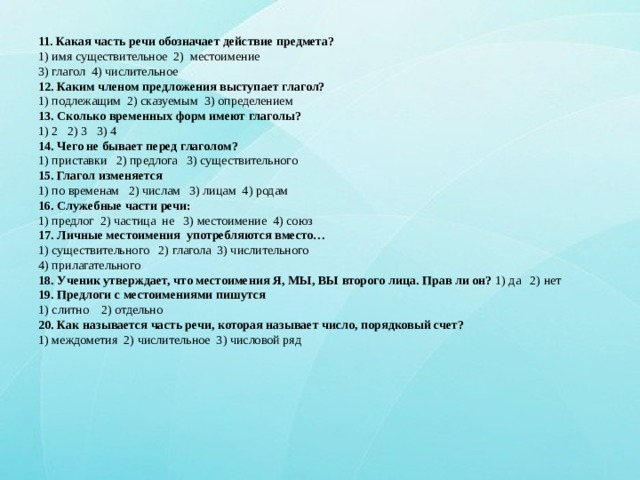 11. Какая часть речи обозначает действие предмета?  1) имя существительное 2) местоимение  3) глагол 4) числительное  12. Каким членом предложения выступает глагол?  1) подлежащим 2) сказуемым 3) определением  13. Сколько временных форм имеют глаголы?  1) 2 2) 3 3) 4  14. Чего не бывает перед глаголом?  1) приставки 2) предлога 3) существительного  15. Глагол изменяется  1) по временам 2) числам 3) лицам 4) родам  16. Служебные части речи:  1) предлог 2) частица не 3) местоимение 4) союз  17. Личные местоимения употребляются вместо…  1) существительного 2) глагола 3) числительного  4) прилагательного  18. Ученик утверждает, что местоимения Я, МЫ, ВЫ второго лица. Прав ли он? 1) да 2) нет  19. Предлоги с местоимениями пишутся  1) слитно 2) отдельно  20. Как называется часть речи, которая называет число, порядковый счет?  1) междометия 2) числительное 3) числовой ряд 