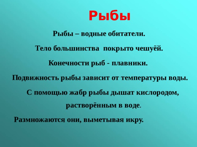  Рыбы Рыбы – водные обитатели. Тело большинства покрыто чешуёй. Конечности рыб - плавники. Подвижность рыбы зависит от температуры воды.  С помощью жабр рыбы дышат кислородом, растворённым в воде .  Размножаются они, выметывая икру.  