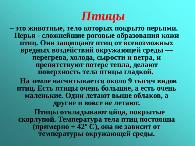   Птицы  – это животные, тело которых покрыто перьями. Перья - сложнейшие роговые образования кожи птиц. Они защищают птиц от всевозможных вредных воздействий окружающей среды — перегрева, холода, сырости и ветра, и препятствуют потере тепла, делают поверхность тела птицы гладкой.  На земле насчитывается около 9 тысяч видов птиц. Есть птицы очень большие, а есть очень маленькие. Одни летают выше облаков, а другие и вовсе не летают.  Птицы откладывают яйца, покрытые скорлупой. Температура тела птиц постоянна (примерно + 42 º С), она не зависит от температуры окружающей среды.  