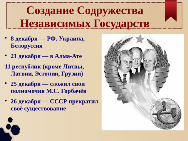 Создание Содружества Независимых Государств 8 декабря — РФ, Украина, Белоруссия 21 декабря — в Алма-Ате 11 республик (кроме Литвы, Латвии, Эстонии, Грузии) 25 декабря — сложил свои полномочия М.С. Горбачёв 26 декабря — СССР прекратил своё существование 