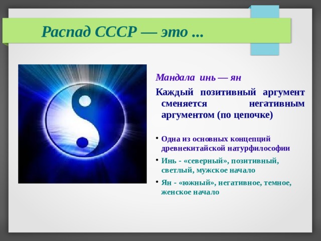 Распад СССР — это ...  Мандала инь — ян Каждый позитивный аргумент сменяется негативным аргументом (по цепочке)  Одна из основных концепций древнекитайской натурфилософии Инь - «северный», позитивный, светлый, мужское начало Ян - «южный», негативное, темное, женское начало 