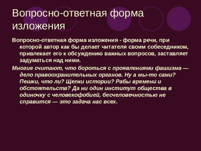 Вопросно-ответная форма изложения Вопросно-ответная форма изложения - форма речи, при которой автор как бы делает читателя своим собеседником, привлекает его к обсуждению важных вопросов, заставляет задуматься над ними. Многие считают, что бороться с проявлениями фашизма — дело правоохранительных органов. Ну а мы-то сами? Пешки, что ли? Щепки истории? Рабы времени и обстоятельств? Да ни один институт общества в одиночку с человекофобией, бесчеловечностью не справится — это задача нас всех.