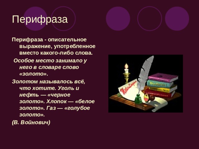 Перифраза Перифраза - описательное выражение, употребленное вместо какого-либо слова.  Особое место занимало у него в словаре слово «золото». Золотом называлось всё, что хотите. Уголь и нефть — «черное золото». Хлопок — «белое золото». Газ — «голубое золото». (В. Войнович)