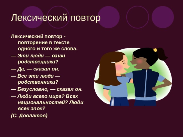 Лексический повтор Лексический повтор - повторение в тексте одного и того же слова. — Эти люди — ваши родственники? — Да, — сказал он. — Все эти люди — родственники? — Безусловно, — сказал он. — Люди всего мира? Всех национальностей? Люди всех эпох? (С. Довлатов)