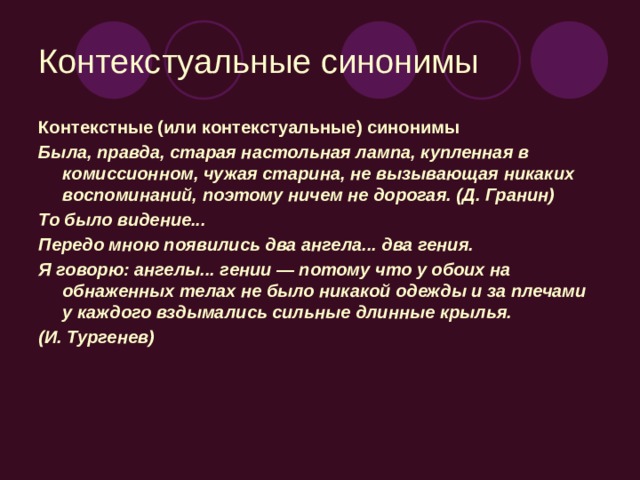 Контекстуальные синонимы Контекстные (или контекстуальные) синонимы Была, правда, старая настольная лампа, купленная в комиссионном, чужая старина, не вызывающая никаких воспоминаний, поэтому ничем не дорогая. (Д. Гранин) То было видение... Передо мною появились два ангела... два гения. Я говорю: ангелы... гении — потому что у обоих на обнаженных телах не было никакой одежды и за плечами у каждого вздымались сильные длинные крылья. (И. Тургенев)