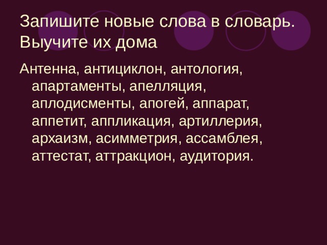 Запишите новые слова в словарь. Выучите их дома Антенна, антициклон, антология, апартаменты, апелляция, аплодисменты, апогей, аппарат, аппетит, аппликация, артиллерия, архаизм, асимметрия, ассамблея, аттестат, аттракцион, аудитория.