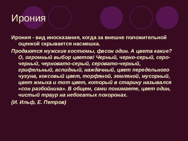 Ирония Ирония - вид иносказания, когда за внешне положительной оценкой скрывается насмешка. Продаются мужские костюмы, фасон один. А цвета какие? О, огромный выбор цветов! Черный, черно-серый, серо-черный, черновато-серый, серовато-черный, грифельный, аспидный, наждачный, цвет передельного чугуна, коксовый цвет, торфяной, земляной, мусорный, цвет жмыха и тот цвет, который в старину назывался «сон разбойника». В общем, сами понимаете, цвет один, чистый траур на небогатых похоронах. (И. Ильф, Е. Петров)