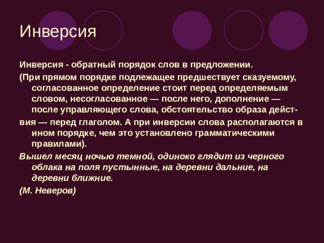 Инверсия Инверсия - обратный порядок слов в предложении. (При прямом порядке подлежащее предшествует сказуемому, согласованное определение стоит перед определяемым словом, несогласованное — после него, дополнение — после управляющего слова, обстоятельство образа дейст- вия — перед глаголом. А при инверсии слова располагаются в ином порядке, чем это установлено грамматическими правилами). Вышел месяц ночью темной, одиноко глядит из черного облака на поля пустынные, на деревни дальние, на деревни ближние. (М. Неверов)