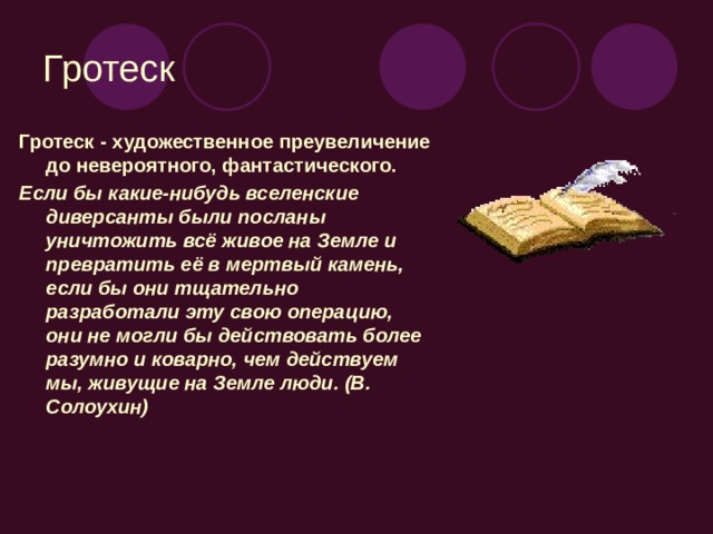 Гротеск Гротеск - художественное преувеличение до невероятного, фантастического. Если бы какие-нибудь вселенские диверсанты были посланы уничтожить всё живое на Земле и превратить её в мертвый камень, если бы они тщательно разработали эту свою операцию, они не могли бы действовать более разумно и коварно, чем действуем мы, живущие на Земле люди. (В. Солоухин)