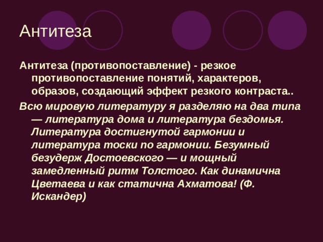 Антитеза Антитеза (противопоставление) - резкое противопоставление понятий, характеров, образов, создающий эффект резкого контраста.. Всю мировую литературу я разделяю на два типа — литература дома и литература бездомья. Литература достигнутой гармонии и литература тоски по гармонии. Безумный безудерж Достоевского — и мощный замедленный ритм Толстого. Как динамична Цветаева и как статична Ахматова! (Ф. Искандер)