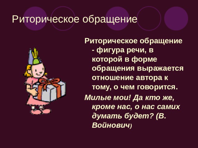 Риторическое обращение Риторическое обращение - фигура речи, в которой в форме обращения выражается отношение автора к тому, о чем говорится. Милые мои! Да кто же, кроме нас, о нас самих думать будет? (В. Войнович )