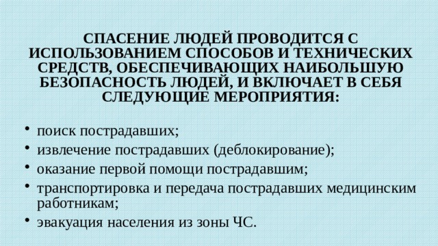      СПАСЕНИЕ ЛЮДЕЙ ПРОВОДИТСЯ С ИСПОЛЬЗОВАНИЕМ СПОСОБОВ И ТЕХНИЧЕСКИХ СРЕДСТВ, ОБЕСПЕЧИВАЮЩИХ НАИБОЛЬШУЮ БЕЗОПАСНОСТЬ ЛЮДЕЙ, И ВКЛЮЧАЕТ В СЕБЯ СЛЕДУЮЩИЕ МЕРОПРИЯТИЯ:  поиск пострадавших; извлечение пострадавших (деблокирование); оказание первой помощи пострадавшим; транспортировка и передача пострадавших медицинским работникам; эвакуация населения из зоны ЧС. 