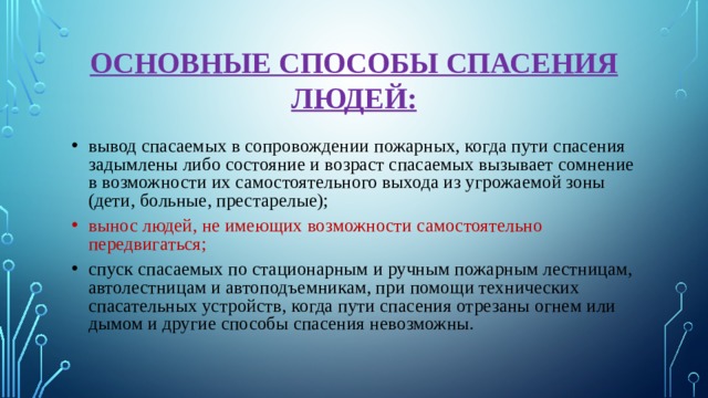 ОСНОВНЫЕ СПОСОБЫ СПАСЕНИЯ ЛЮДЕЙ: вывод спасаемых в сопровождении пожарных, когда пути спасения задымлены либо состояние и возраст спасаемых вызывает сомнение в возможности их самостоятельного выхода из угрожаемой зоны (дети, больные, престарелые); вынос людей, не имеющих возможности самостоятельно передвигаться; спуск спасаемых по стационарным и ручным пожарным лестницам, автолестницам и автоподъемникам, при помощи технических спасательных устройств, когда пути спасения отрезаны огнем или дымом и другие способы спасения невозможны. 