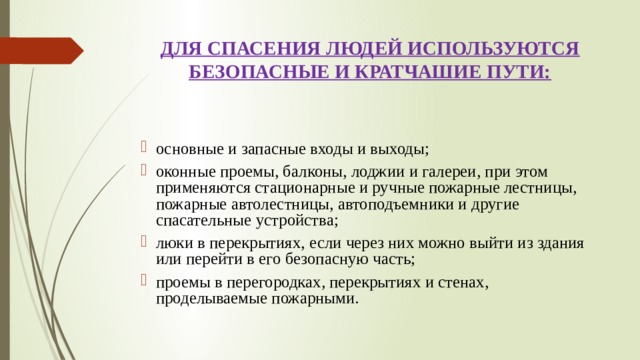 ДЛЯ СПАСЕНИЯ ЛЮДЕЙ ИСПОЛЬЗУЮТСЯ БЕЗОПАСНЫЕ И КРАТЧАШИЕ ПУТИ: основные и запасные входы и выходы; оконные проемы, балконы, лоджии и галереи, при этом применяются стационарные и ручные пожарные лестницы, пожарные автолестницы, автоподъемники и другие спасательные устройства; люки в перекрытиях, если через них можно выйти из здания или перейти в его безопасную часть; проемы в перегородках, перекрытиях и стенах, проделываемые пожарными. 