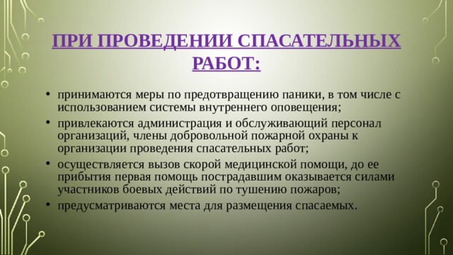 ПРИ ПРОВЕДЕНИИ СПАСАТЕЛЬНЫХ РАБОТ: принимаются меры по предотвращению паники, в том числе с использованием системы внутреннего оповещения; привлекаются администрация и обслуживающий персонал организаций, члены добровольной пожарной охраны к организации проведения спасательных работ; осуществляется вызов скорой медицинской помощи, до ее прибытия первая помощь пострадавшим оказывается силами участников боевых действий по тушению пожаров; предусматриваются места для размещения спасаемых. 