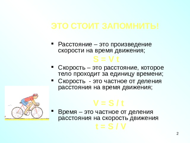 ЭТО СТОИТ ЗАПОМНИТЬ!  Расстояние – это произведение скорости на время движения;  S = V t Скорость – это расстояние, которое тело проходит за единицу времени; Скорость - это частное от деления расстояния на время движения;  V = S / t Время – это частное от деления расстояния на скорость движения  t = S / V  