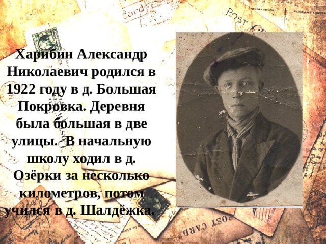 Харибин Александр Николаевич родился в 1922 году в д. Большая Покровка. Деревня была большая в две улицы. В начальную школу ходил в д. Озёрки за несколько километров, потом учился в д. Шалдёжка. 