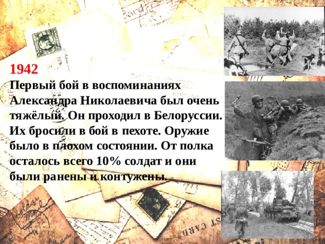 1942 Первый бой в воспоминаниях Александра Николаевича был очень тяжёлый. Он проходил в Белоруссии. Их бросили в бой в пехоте. Оружие было в плохом состоянии. От полка осталось всего 10% солдат и они были ранены и контужены. 