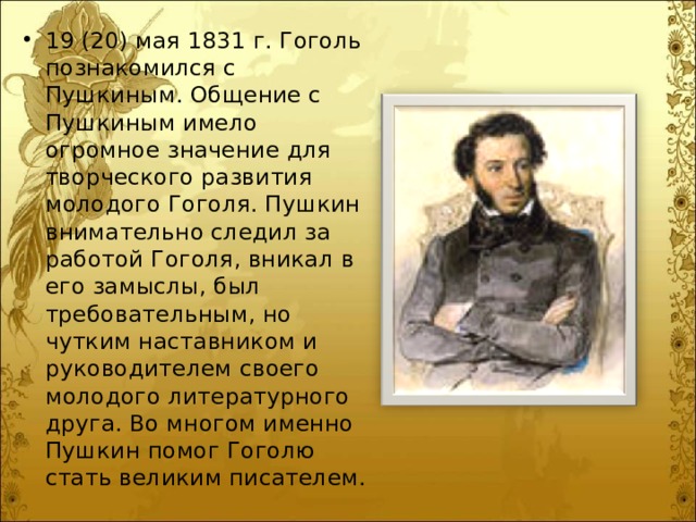 19 (20) мая 1831 г. Гоголь познакомился с Пушкиным. Общение с Пушкиным имело огромное значение для творческого развития молодого Гоголя. Пушкин внимательно следил за работой Гоголя, вникал в его замыслы, был требовательным, но чутким наставником и руководителем своего молодого литературного друга. Во многом именно Пушкин помог Гоголю стать великим писателем. 