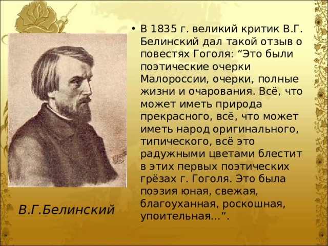 В 1835 г. великий критик В.Г. Белинский дал такой отзыв о повестях Гоголя: “Это были поэтические очерки Малороссии, очерки, полные жизни и очарования. Всё, что может иметь природа прекрасного, всё, что может иметь народ оригинального, типического, всё это радужными цветами блестит в этих первых поэтических грёзах г. Гоголя. Это была поэзия юная, свежая, благоуханная, роскошная, упоительная…”. В.Г.Белинский 