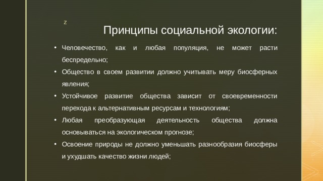 Принципы социальной экологии: Человечество, как и любая популяция, не может расти беспредельно; Общество в своем развитии должно учитывать меру биосферных явления; Устойчивое развитие общества зависит от своевременности перехода к альтернативным ресурсам и технологиям; Любая преобразующая деятельность общества должна основываться на экологическом прогнозе; Освоение природы не должно уменьшать разнообразия биосферы и ухудшать качество жизни людей; 