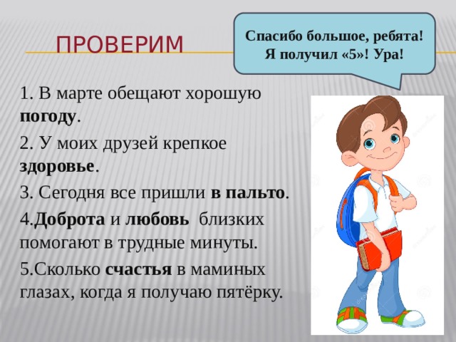 Спасибо большое, ребята! Я получил «5»! Ура! Проверим 1. В марте обещают хорошую погоду . 2. У моих друзей крепкое здоровье . 3. Сегодня все пришли в пальто . 4. Доброта и любовь близких помогают в трудные минуты. 5.Сколько счастья в маминых глазах, когда я получаю пятёрку. 