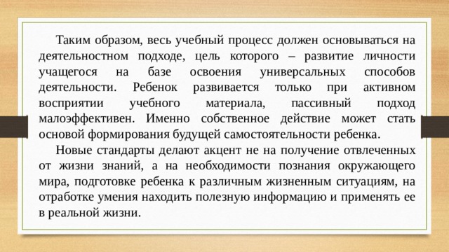 Таким образом, весь учебный процесс должен основываться на деятельностном подходе, цель которого – развитие личности учащегося на базе освоения универсальных способов деятельности. Ребенок развивается только при активном восприятии учебного материала, пассивный подход малоэффективен. Именно собственное действие может стать основой формирования будущей самостоятельности ребенка. Новые стандарты делают акцент не на получение отвлеченных от жизни знаний, а на необходимости познания окружающего мира, подготовке ребенка к различным жизненным ситуациям, на отработке умения находить полезную информацию и применять ее в реальной жизни.