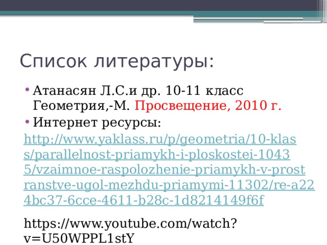 Список литературы: Атанасян Л.С.и др. 10-11 класс Геометрия,-М. Просвещение, 2010 г. Интернет ресурсы: http://www.yaklass.ru/p/geometria/10-klass/parallelnost-priamykh-i-ploskostei-10435/vzaimnoe-raspolozhenie-priamykh-v-prostranstve-ugol-mezhdu-priamymi-11302/re-a224bc37-6cce-4611-b28c-1d8214149f6f https://www.youtube.com/watch?v=U50WPPL1stY 