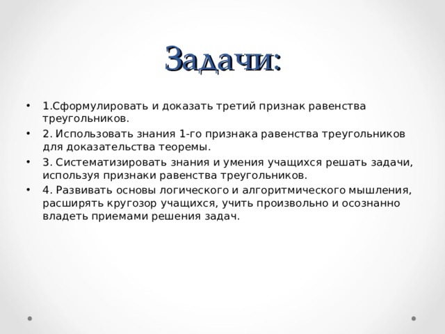 Задачи: 1.Сформулировать и доказать третий признак равенства треугольников. 2. Использовать знания 1-го признака равенства треугольников для доказательства теоремы. 3. Систематизировать знания и умения учащихся решать задачи, используя признаки равенства треугольников. 4. Развивать основы логического и алгоритмического мышления, расширять кругозор учащихся, учить произвольно и осознанно  владеть приемами решения задач.  