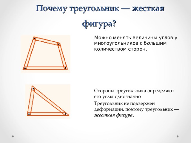   Почему треугольник — жесткая фигура? Можно менять величины углов у многоугольников с б о льшим количеством сторон. Стороны треугольника определяют его углы однозначно Треугольник не подвержен деформации, поэтому треугольник — жесткая фигура.  
