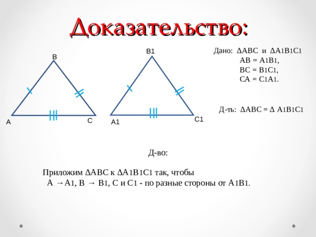 Доказательство: Дано: ∆АВС и ∆А 1 В 1 С 1  АВ = А 1 В 1 ,  ВС = В 1 С 1 ,  СА = С 1 А 1 . В1 В Д-ть: ∆АВС = ∆ А 1 В 1 С 1 С1 С А1 А Д-во: Приложим ∆АВС к ∆А 1 В 1 С 1 так, чтобы  А →А 1 , В → В 1 , С и С 1 - по разные стороны от А 1 В 1. 