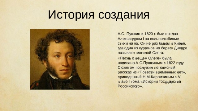 История создания   А.С. Пушкин в 1820 г. был сослан Александром I за вольнолюбивые стихи на юг. Он не раз бывал в Киеве, где один из курганов на берегу Днепра называют могилой Олега.  «Песнь о вещем Олеге» была написана А.С.Пушкиным в 1822 году. Сюжетом послужил летописный рассказ из «Повести временных лет», приведенный Н.М.Карамзиным в V главе I тома «Истории Государства Российского». 