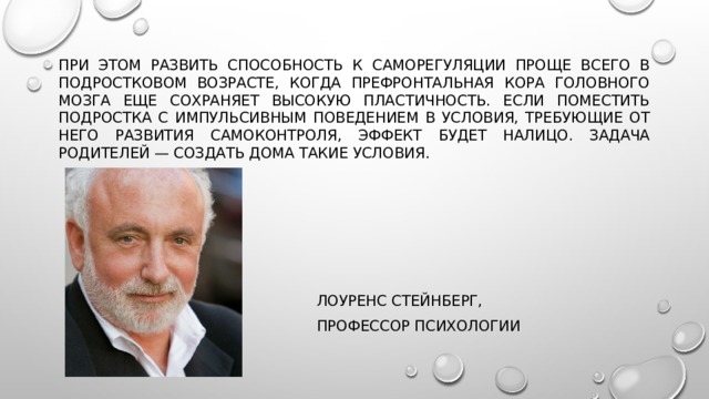 При этом развить способность к саморегуляции проще всего в подростковом возрасте, когда префронтальная кора головного мозга еще сохраняет высокую пластичность. Если поместить подростка с импульсивным поведением в условия, требующие от него развития самоконтроля, эффект будет налицо. Задача родителей — создать дома такие условия.  Лоуренс Стейнберг,  профессор психологии 
