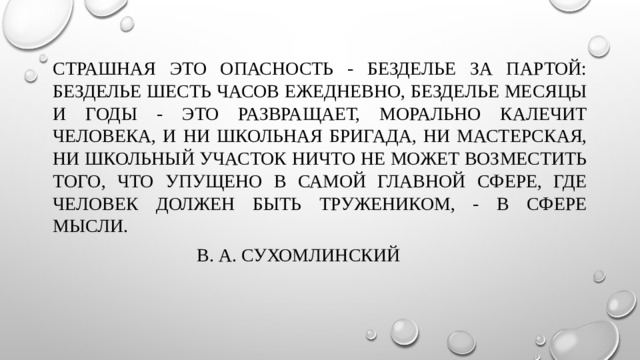 Страшная это опасность - безделье за партой: безделье шесть часов ежедневно, безделье месяцы и годы - это развращает, морально калечит человека, и ни школьная бригада, ни мастерская, ни школьный участок ничто не может возместить того, что упущено в самой главной сфере, где человек должен быть тружеником, - в сфере мысли.       В. А. Сухомлинский 