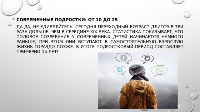 Современные подростки: от 10 до 25 Да-да, не удивляйтесь. Сегодня переходный возраст длится в три раза дольше, чем в середине XIX века. Статистика показывает, что половое созревание у современных детей начинается намного раньше, при этом они вступают в самостоятельную взрослую жизнь гораздо позже. В итоге подростковый период составляет примерно 15 лет! 