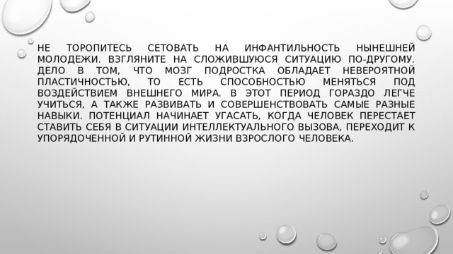 Не торопитесь сетовать на инфантильность нынешней молодежи. Взгляните на сложившуюся ситуацию по-другому. Дело в том, что мозг подростка обладает невероятной пластичностью, то есть способностью меняться под воздействием внешнего мира. В этот период гораздо легче учиться, а также развивать и совершенствовать самые разные навыки. Потенциал начинает угасать, когда человек перестает ставить себя в ситуации интеллектуального вызова, переходит к упорядоченной и рутинной жизни взрослого человека. 