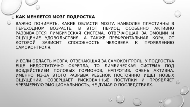 Как меняется мозг подростка Важно понимать, какие области мозга наиболее пластичны в переходном возрасте. В этот период особенно активно развиваются лимбическая система, отвечающая за эмоции и ощущение удовольствия, а также префронтальная кора, от которой зависит способность человека к проявлению самоконтроля. И если область мозга, отвечающая за самоконтроль, у подростка еще недостаточно окрепла, то лимбическая система под воздействием половых гормонов, напротив, очень активна. Именно из-за этого разрыва ребенок постоянно ищет новых ощущений, совершает рискованные поступки и проявляет чрезмерную эмоциональность, не думая о последствиях. 