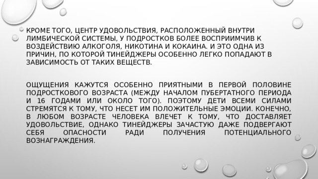 Кроме того, центр удовольствия, расположенный внутри лимбической системы, у подростков более восприимчив к воздействию алкоголя, никотина и кокаина. И это одна из причин, по которой тинейджеры особенно легко попадают в зависимость от таких веществ. Ощущения кажутся особенно приятными в первой половине подросткового возраста (между началом пубертатного периода и 16 годами или около того). Поэтому дети всеми силами стремятся к тому, что несет им положительные эмоции. Конечно, в любом возрасте человека влечет к тому, что доставляет удовольствие, однако тинейджеры зачастую даже подвергают себя опасности ради получения потенциального вознаграждения. 