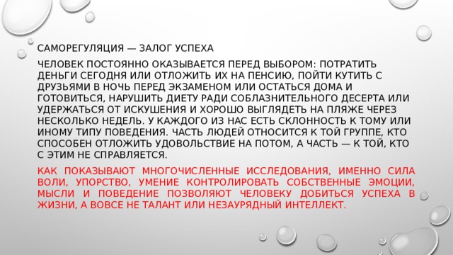 Саморегуляция — залог успеха Человек постоянно оказывается перед выбором: потратить деньги сегодня или отложить их на пенсию, пойти кутить с друзьями в ночь перед экзаменом или остаться дома и готовиться, нарушить диету ради соблазнительного десерта или удержаться от искушения и хорошо выглядеть на пляже через несколько недель. У каждого из нас есть склонность к тому или иному типу поведения. Часть людей относится к той группе, кто способен отложить удовольствие на потом, а часть — к той, кто с этим не справляется. Как показывают многочисленные исследования, именно сила воли, упорство, умение контролировать собственные эмоции, мысли и поведение позволяют человеку добиться успеха в жизни, а вовсе не талант или незаурядный интеллект. 